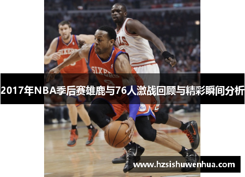 2017年NBA季后赛雄鹿与76人激战回顾与精彩瞬间分析