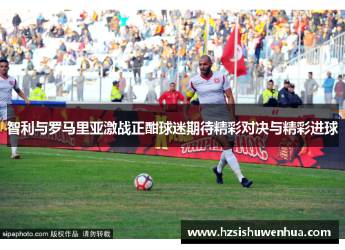 智利与罗马里亚激战正酣球迷期待精彩对决与精彩进球